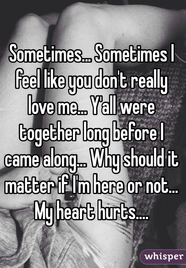 Sometimes... Sometimes I feel like you don't really love me... Y'all were together long before I came along... Why should it matter if I'm here or not... My heart hurts....