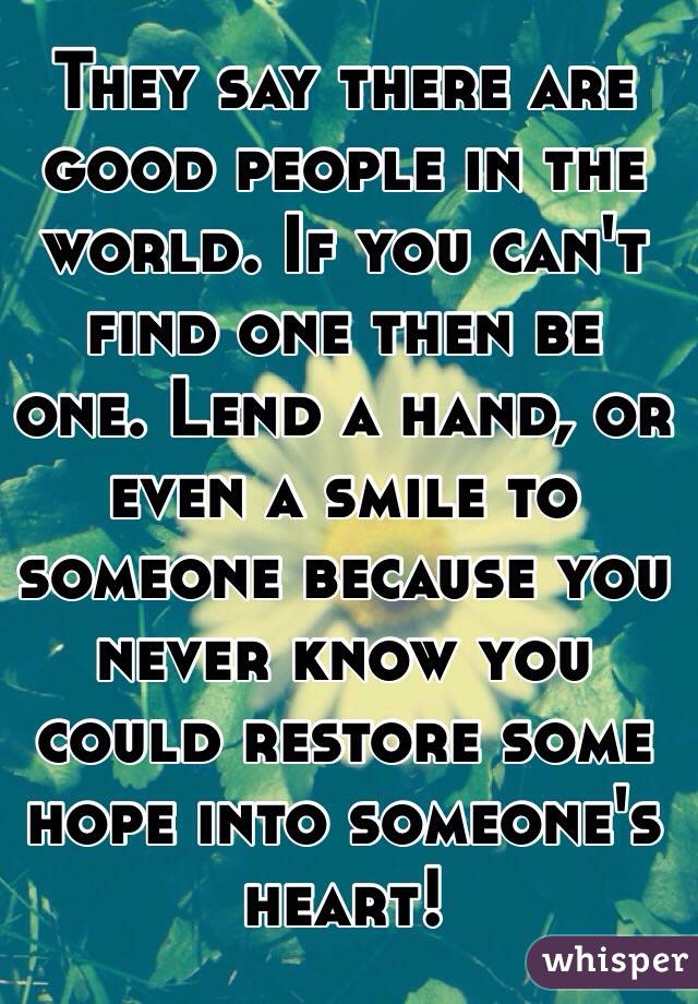 They say there are good people in the world. If you can't find one then be one. Lend a hand, or even a smile to someone because you never know you could restore some hope into someone's heart!