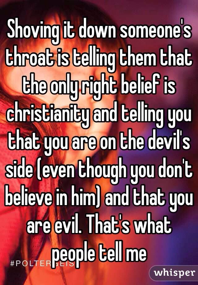 Shoving it down someone's throat is telling them that the only right belief is christianity and telling you that you are on the devil's side (even though you don't believe in him) and that you are evil. That's what people tell me