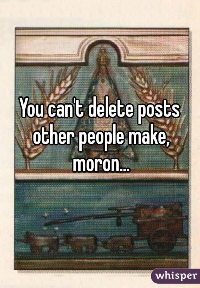 You can't delete posts other people make, moron...