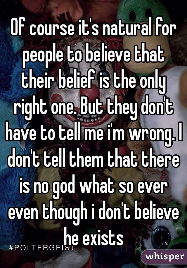 Of course it's natural for people to believe that their belief is the only right one. But they don't have to tell me i'm wrong. I don't tell them that there is no god what so ever even though i don't believe he exists 