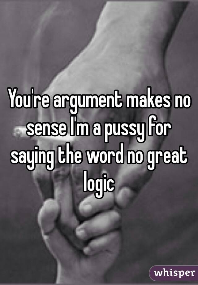 You're argument makes no sense I'm a pussy for saying the word no great logic 