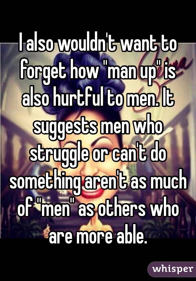 I also wouldn't want to forget how "man up" is also hurtful to men. It suggests men who struggle or can't do something aren't as much of "men" as others who are more able. 