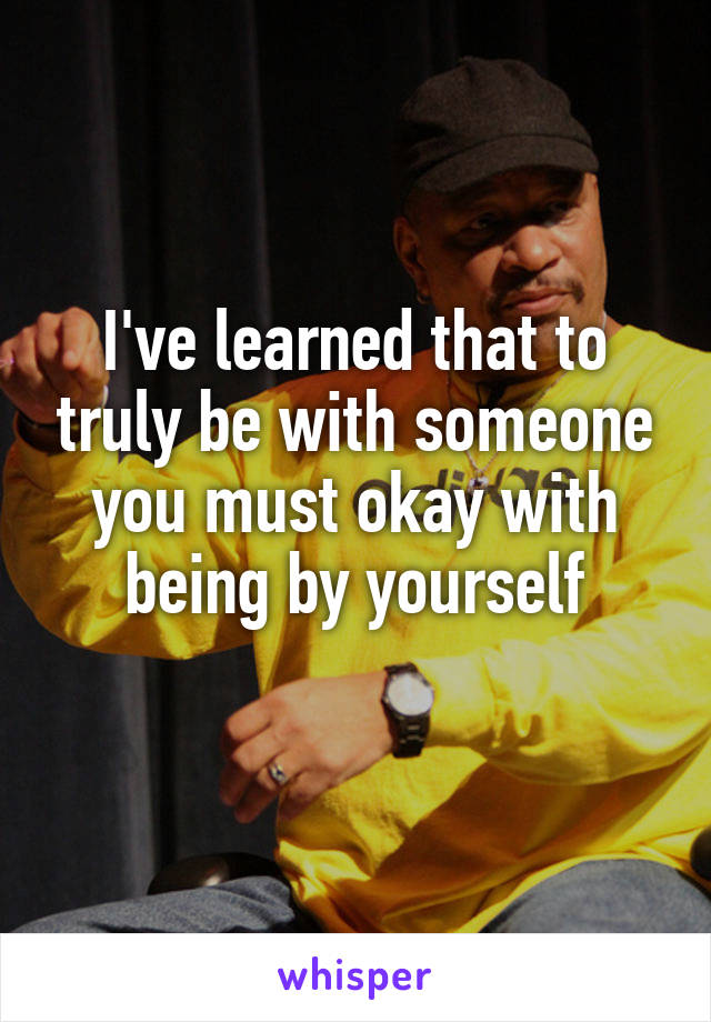 I've learned that to truly be with someone you must okay with being by yourself
