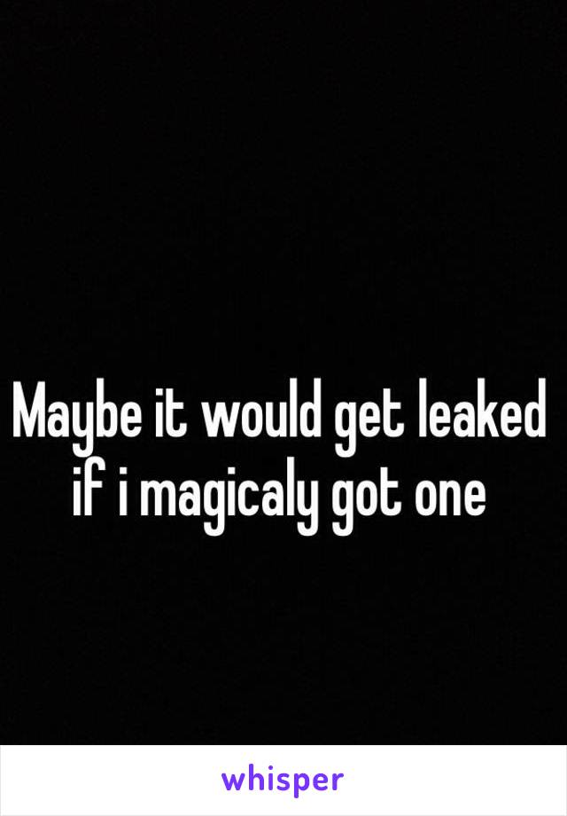 Maybe it would get leaked if i magicaly got one