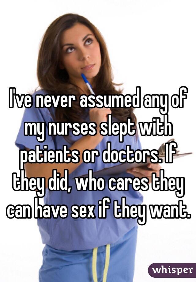I've never assumed any of my nurses slept with patients or doctors. If they did, who cares they can have sex if they want.