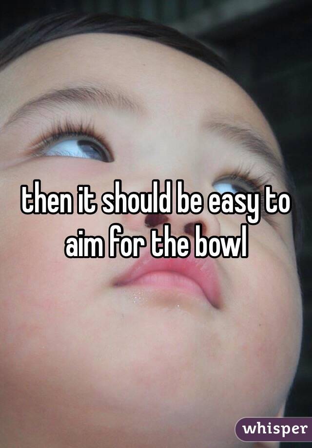 then it should be easy to aim for the bowl