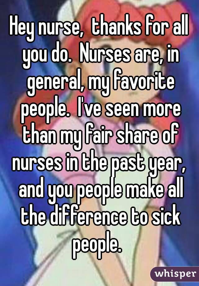 Hey nurse,  thanks for all you do.  Nurses are, in general, my favorite people.  I've seen more than my fair share of nurses in the past year,  and you people make all the difference to sick people.  