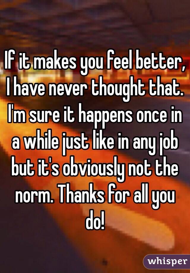 If it makes you feel better, I have never thought that. I'm sure it happens once in a while just like in any job but it's obviously not the norm. Thanks for all you do!