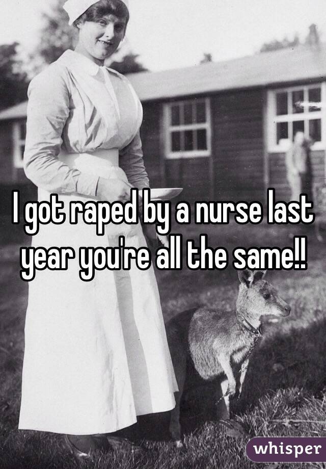 I got raped by a nurse last year you're all the same!!