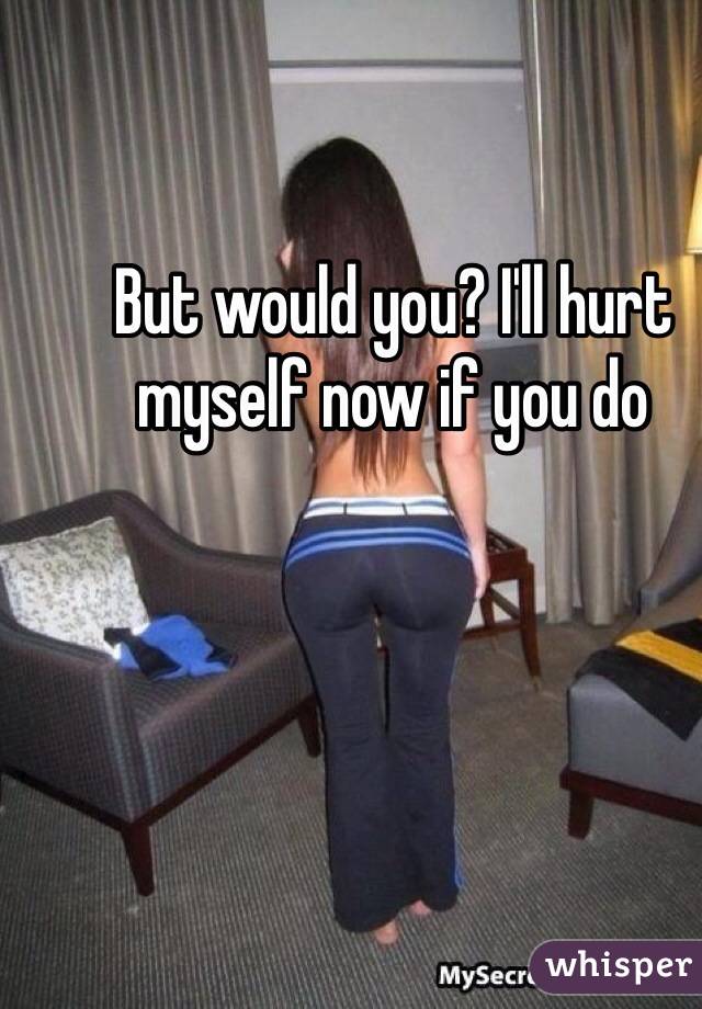 But would you? I'll hurt myself now if you do