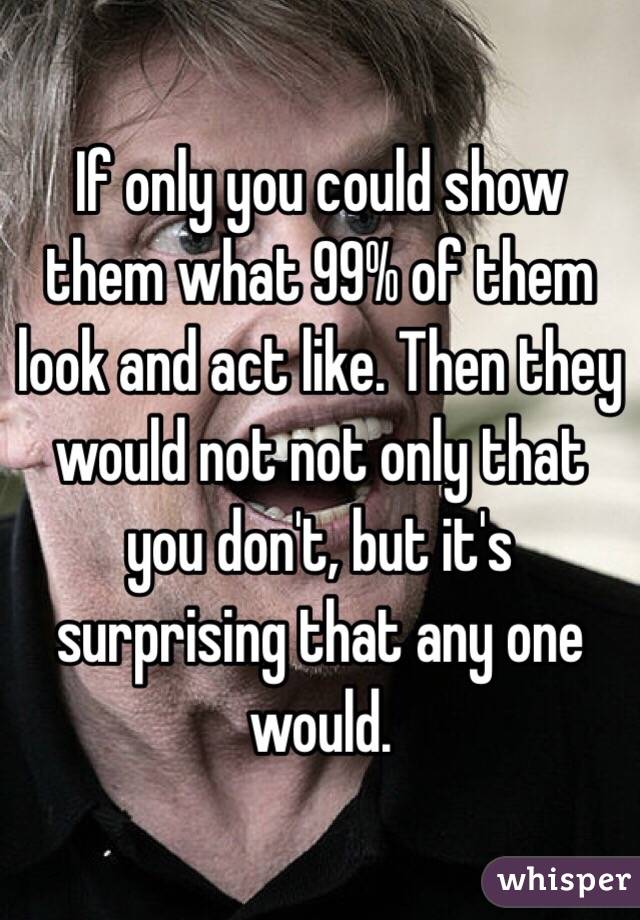 If only you could show them what 99% of them look and act like. Then they would not not only that you don't, but it's surprising that any one would. 