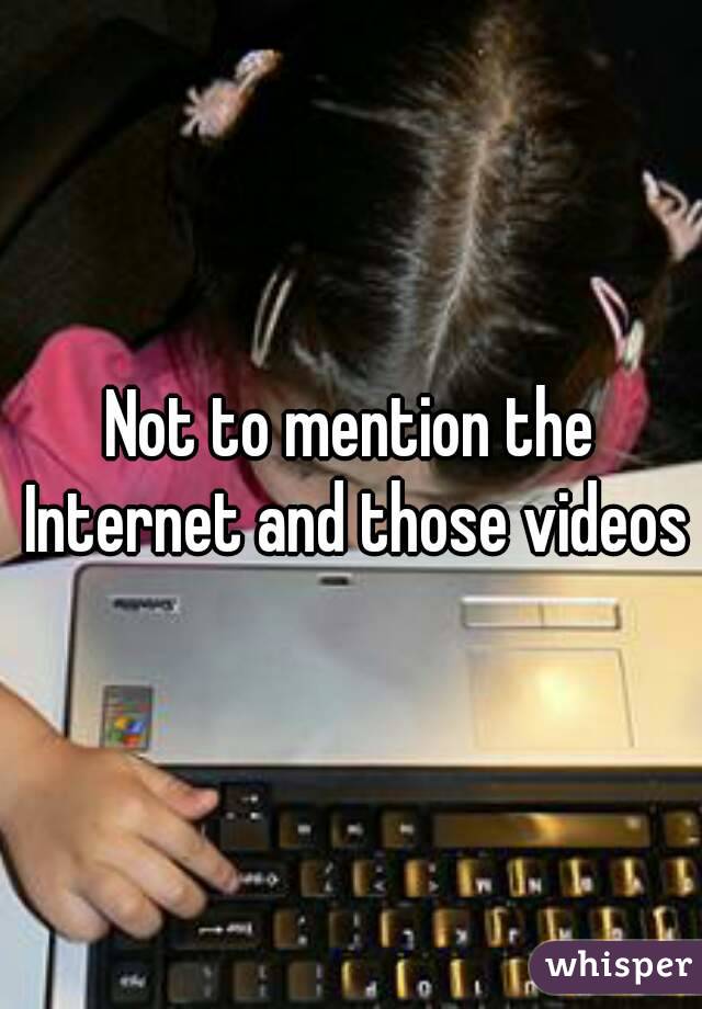 Not to mention the Internet and those videos