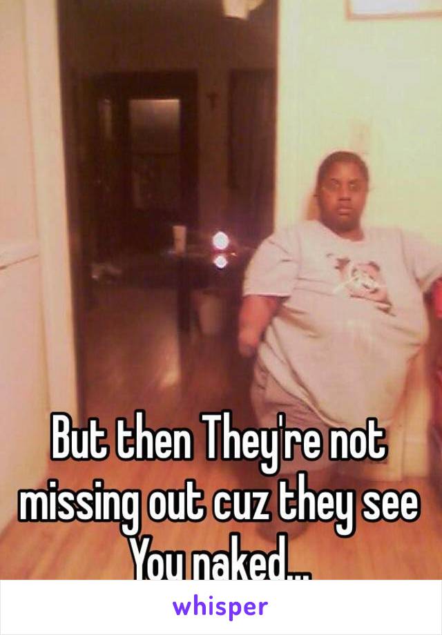 But then They're not missing out cuz they see You naked...