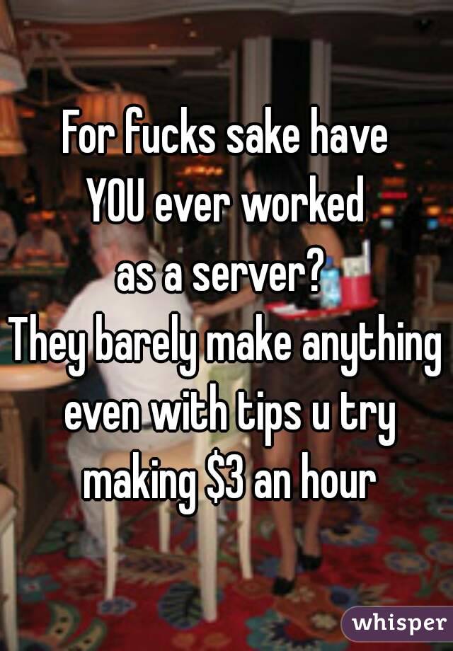 For fucks sake have
YOU ever worked
as a server? 
They barely make anything even with tips u try making $3 an hour