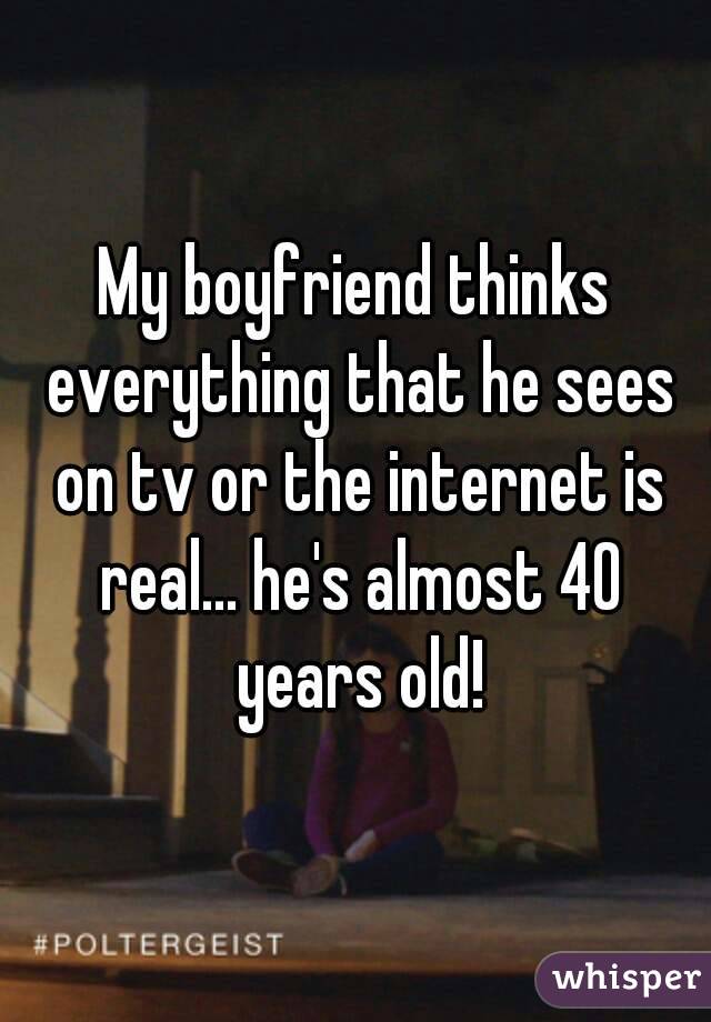 My boyfriend thinks everything that he sees on tv or the internet is real... he's almost 40 years old!