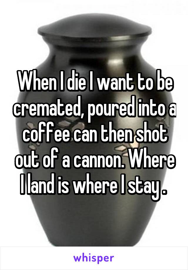 When I die I want to be cremated, poured into a coffee can then shot out of a cannon. Where I land is where I stay . 