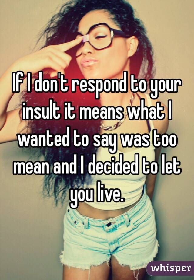 If I don't respond to your insult it means what I wanted to say was too mean and I decided to let you live.