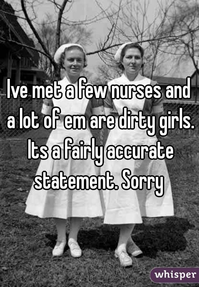 Ive met a few nurses and a lot of em are dirty girls. Its a fairly accurate statement. Sorry 