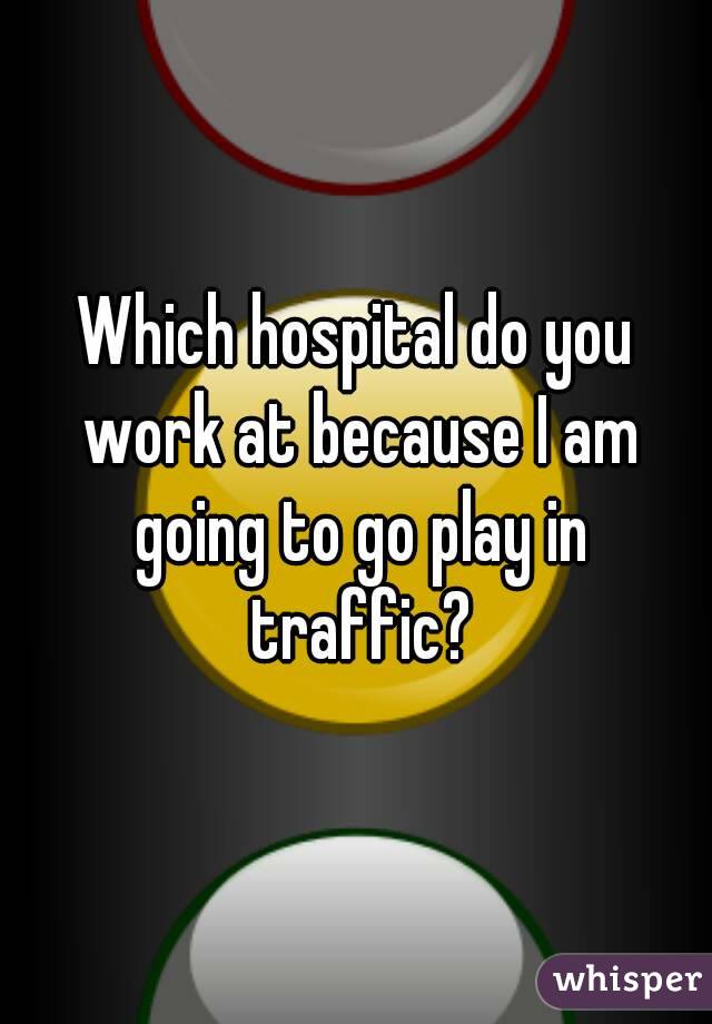 Which hospital do you work at because I am going to go play in traffic?