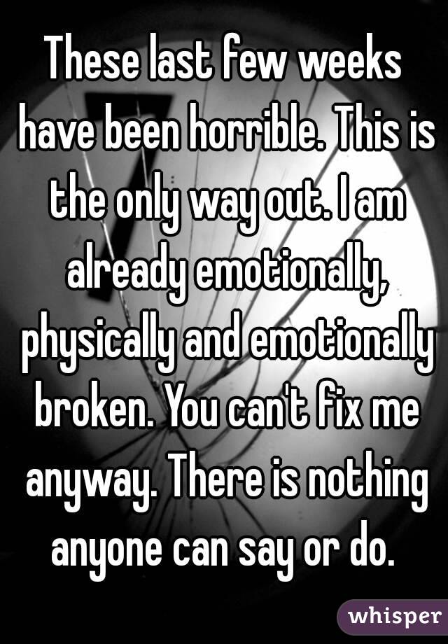 These last few weeks have been horrible. This is the only way out. I am already emotionally, physically and emotionally broken. You can't fix me anyway. There is nothing anyone can say or do. 