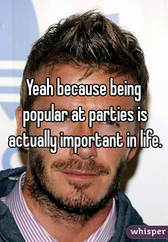 Yeah because being popular at parties is actually important in life.