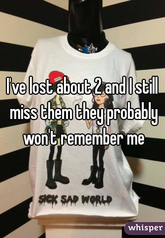 I've lost about 2 and I still miss them they probably won't remember me