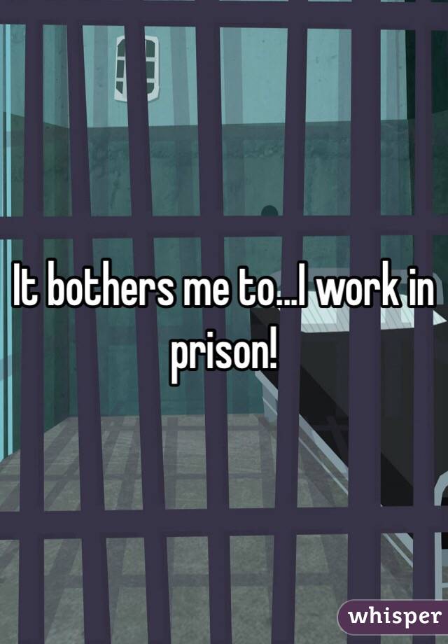 It bothers me to...I work in prison!