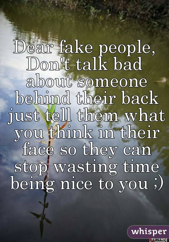 Dear fake people,
Don't talk bad about someone behind their back just tell them what you think in their face so they can stop wasting time being nice to you ;)