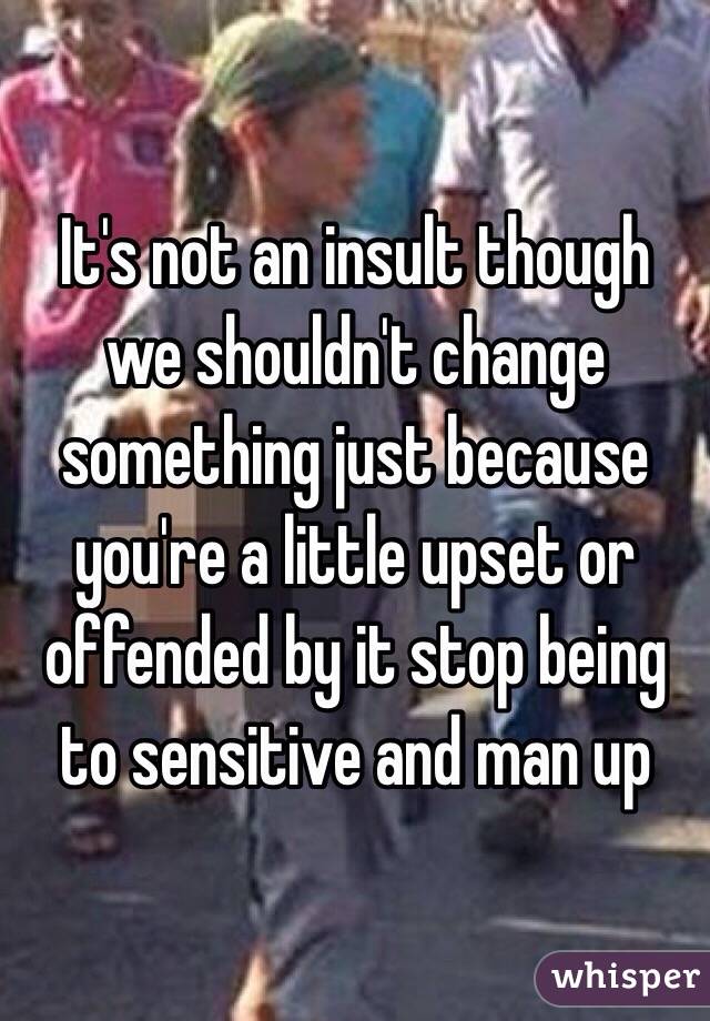 It's not an insult though we shouldn't change something just because you're a little upset or offended by it stop being to sensitive and man up