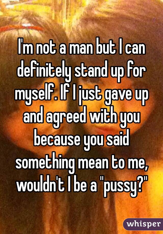 I'm not a man but I can definitely stand up for myself. If I just gave up and agreed with you because you said something mean to me, wouldn't I be a "pussy?"