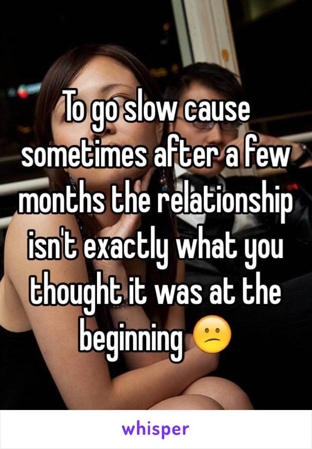 To go slow cause sometimes after a few months the relationship isn't exactly what you thought it was at the beginning 😕