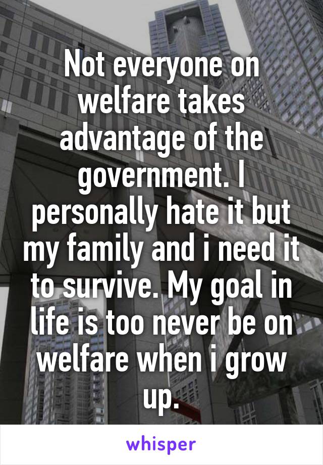 Not everyone on welfare takes advantage of the government. I personally hate it but my family and i need it to survive. My goal in life is too never be on welfare when i grow up.