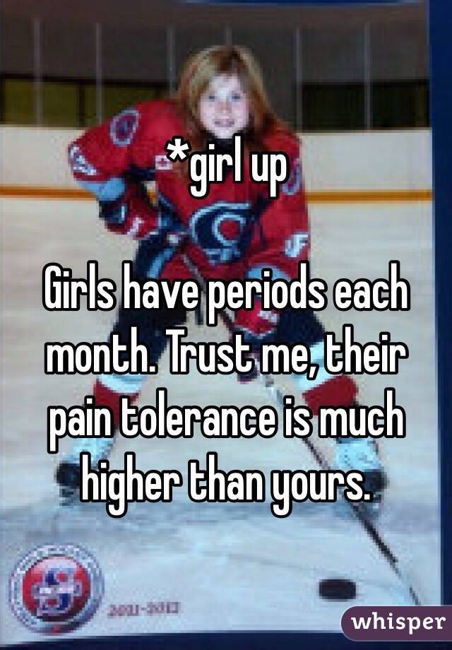 *girl up

Girls have periods each month. Trust me, their pain tolerance is much higher than yours.