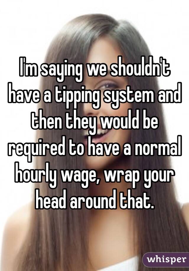 I'm saying we shouldn't have a tipping system and then they would be required to have a normal hourly wage, wrap your head around that. 