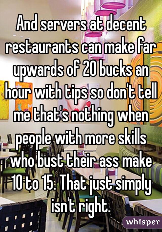 And servers at decent restaurants can make far upwards of 20 bucks an hour with tips so don't tell me that's nothing when people with more skills who bust their ass make 10 to 15. That just simply isn't right.