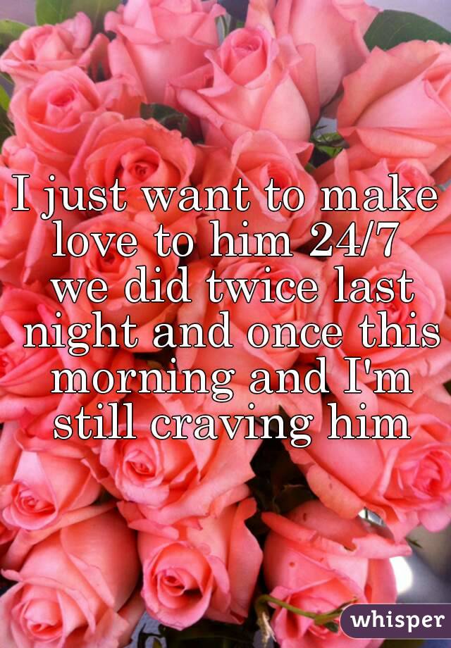 I just want to make love to him 24/7  we did twice last night and once this morning and I'm still craving him