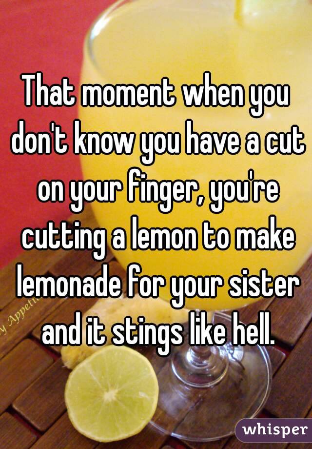 That moment when you don't know you have a cut on your finger, you're cutting a lemon to make lemonade for your sister and it stings like hell.