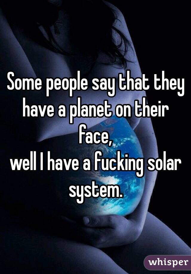 Some people say that they have a planet on their face, 
well I have a fucking solar system.