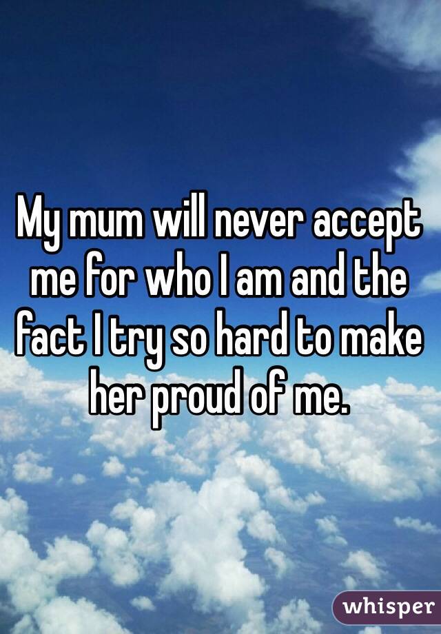 My mum will never accept me for who I am and the fact I try so hard to make her proud of me.