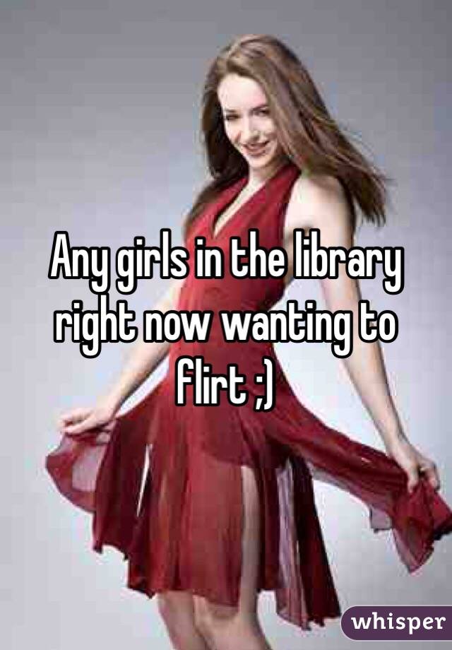 Any girls in the library right now wanting to flirt ;) 