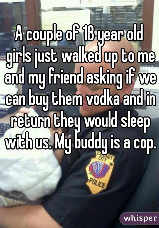 A couple of 18 year old girls just walked up to me and my friend asking if we can buy them vodka and in return they would sleep with us. My buddy is a cop.