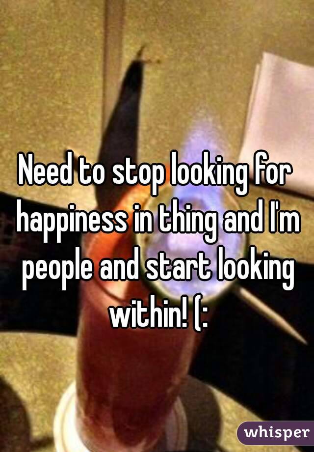 Need to stop looking for happiness in thing and I'm people and start looking within! (:
