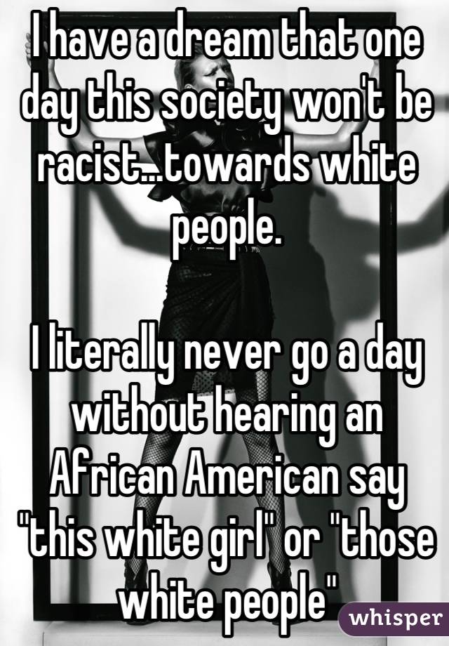 I have a dream that one day this society won't be racist...towards white people.

I literally never go a day without hearing an African American say "this white girl" or "those white people"