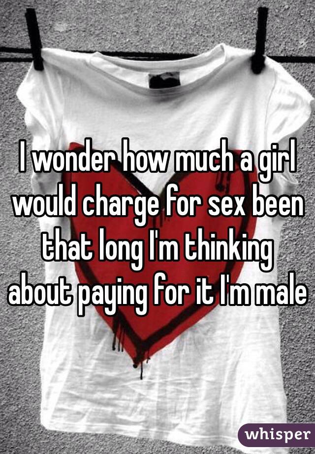 I wonder how much a girl would charge for sex been that long I'm thinking about paying for it I'm male 