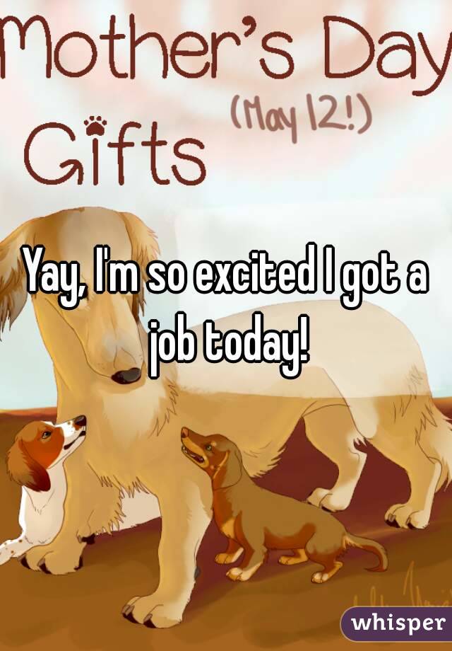 Yay, I'm so excited I got a job today!