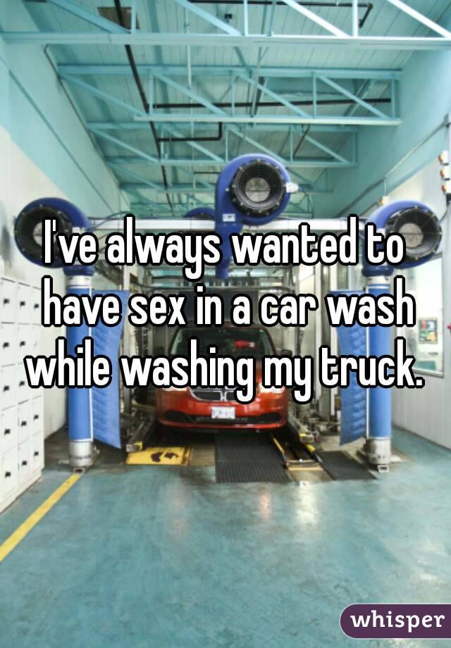 I've always wanted to have sex in a car wash while washing my truck. 