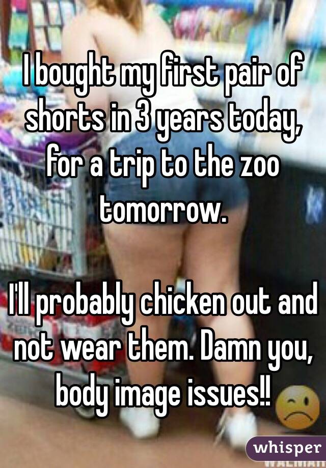 I bought my first pair of shorts in 3 years today, for a trip to the zoo tomorrow. 

I'll probably chicken out and not wear them. Damn you, body image issues!! 
