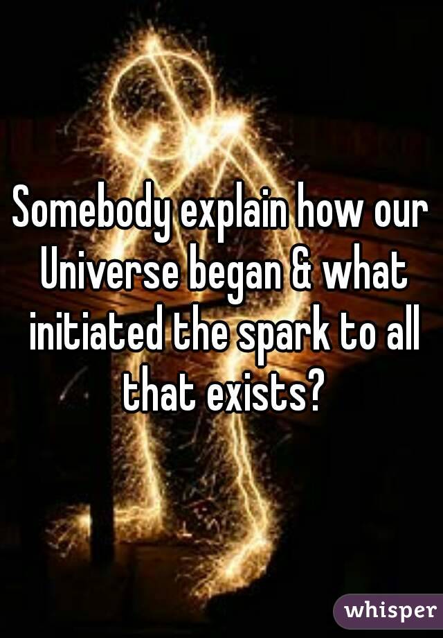Somebody explain how our Universe began & what initiated the spark to all that exists?