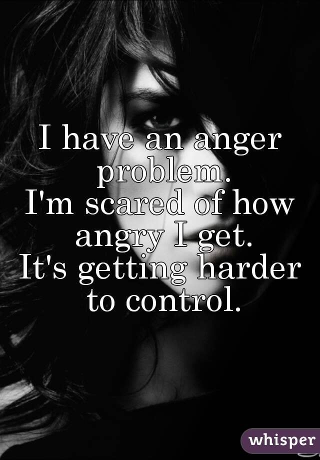 I have an anger problem.
I'm scared of how angry I get.
It's getting harder to control.